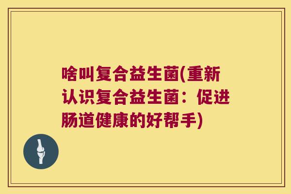 啥叫复合益生菌(重新认识复合益生菌：促进肠道健康的好帮手)