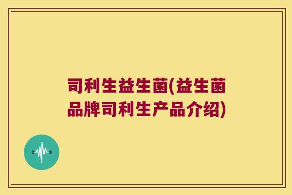司利生益生菌(益生菌品牌司利生产品介绍) 司利生益生菌(益生菌品牌司利生产品介绍)