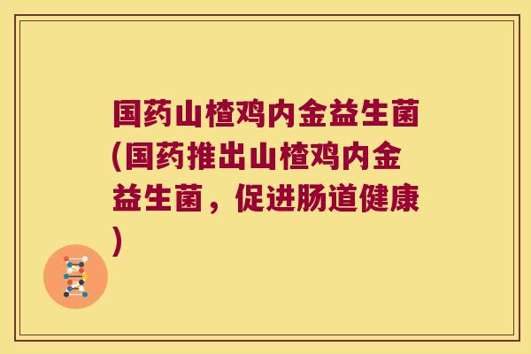 国药山楂鸡内金益生菌(国药推出山楂鸡内金益生菌，促进肠道健康)