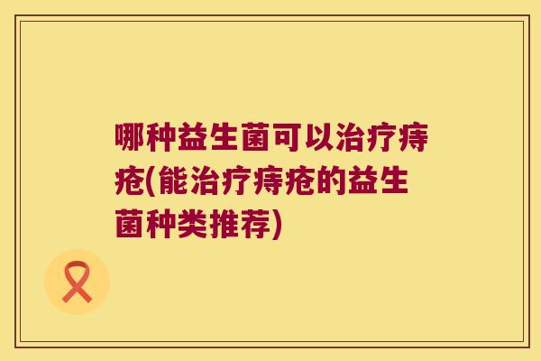 哪种益生菌可以痔疮(能痔疮的益生菌种类推荐) 哪种益生菌可以痔疮(能痔疮的益生菌种类推荐)