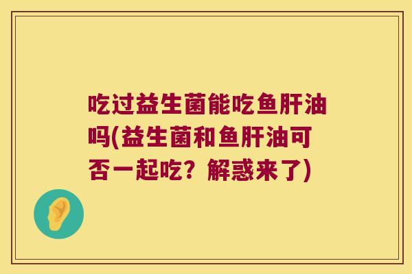 吃过益生菌能吃鱼肝油吗(益生菌和鱼肝油可否一起吃？解惑来了)