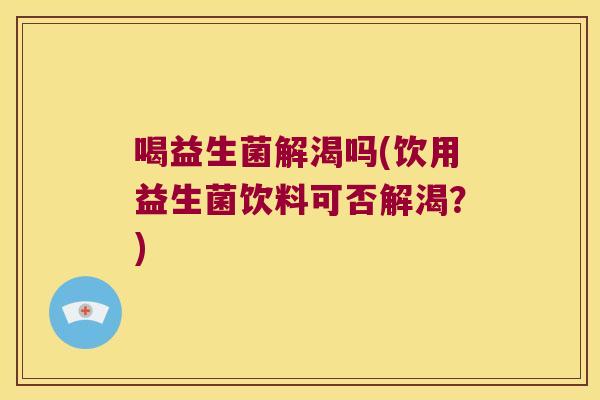 喝益生菌解渴吗(饮用益生菌饮料可否解渴?) 喝益生菌解渴吗(饮用益生菌饮料可否解渴?)