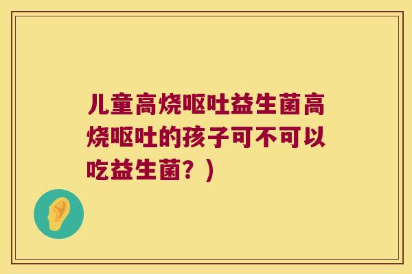 儿童高烧呕吐益生菌高烧呕吐的孩子可不可以吃益生菌？)