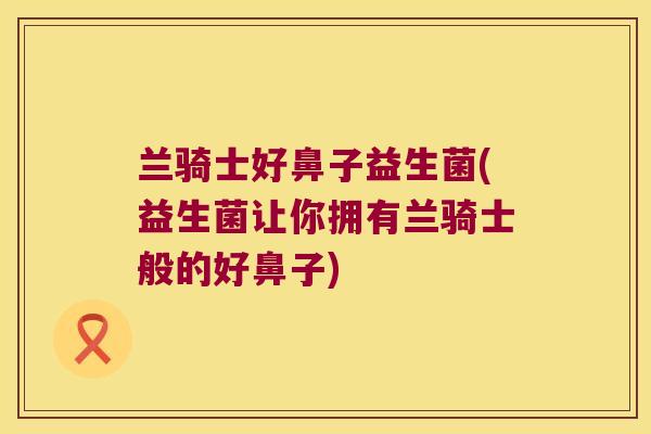 兰骑士好鼻子益生菌(益生菌让你拥有兰骑士般的好鼻子) 兰骑士好鼻子益生菌(益生菌让你拥有兰骑士般的好鼻子)