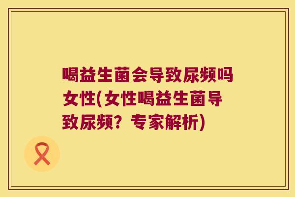喝益生菌会导致尿频吗女性(女性喝益生菌导致尿频？专家解析)