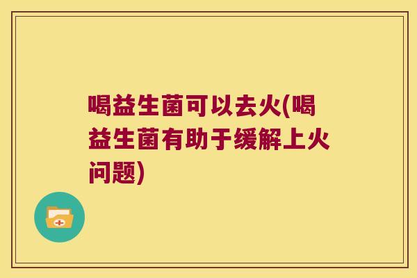 喝益生菌可以去火(喝益生菌有助于缓解上火问题)