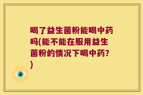 喝了益生菌粉能喝中药吗(能不能在服用益生菌粉的情况下喝中药？)