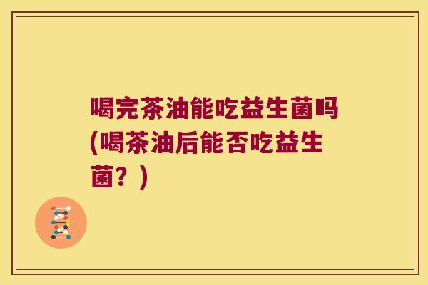 喝完茶油能吃益生菌吗(喝茶油后能否吃益生菌?) 喝完茶油能吃益生菌吗(喝茶油后能否吃益生菌?)