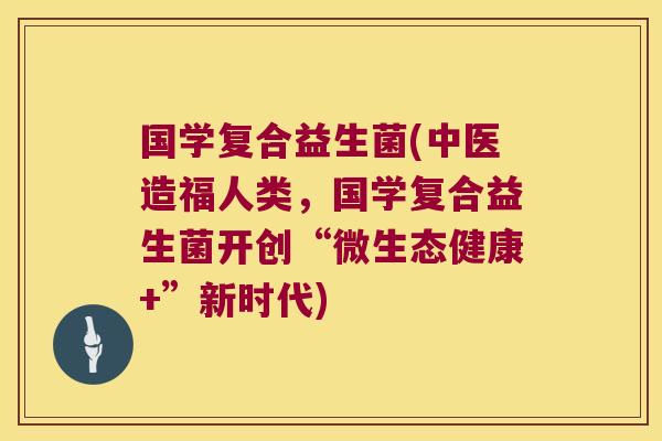 国学复合益生菌(中医造福人类，国学复合益生菌开创“微生态健康+”新时代)