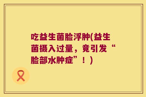 吃益生菌脸浮肿(益生菌摄入过量，竟引发“脸部水肿症”！)