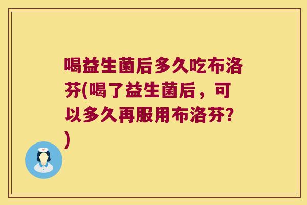 喝益生菌后多久吃布洛芬(喝了益生菌后，可以多久再服用布洛芬？)
