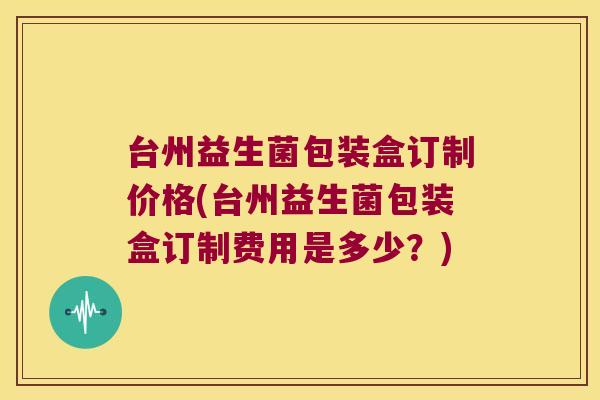 台州益生菌包装盒订制价格(台州益生菌包装盒订制费用是多少?) 台州益生菌包装盒订制价格(台州益生菌包装盒订制费用是多少?)