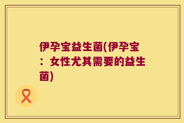 伊孕宝益生菌(伊孕宝：女性尤其需要的益生菌)