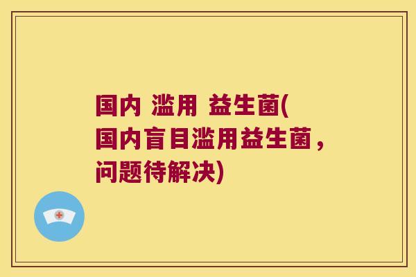 国内 滥用 益生菌(国内盲目滥用益生菌,问题待解决) 国内 滥用 益生菌(国内盲目滥用益生菌,问题待解决)