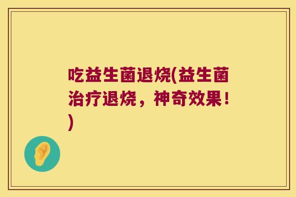 吃益生菌退烧(益生菌退烧,神奇效果!) 吃益生菌退烧(益生菌退烧,神奇效果!)