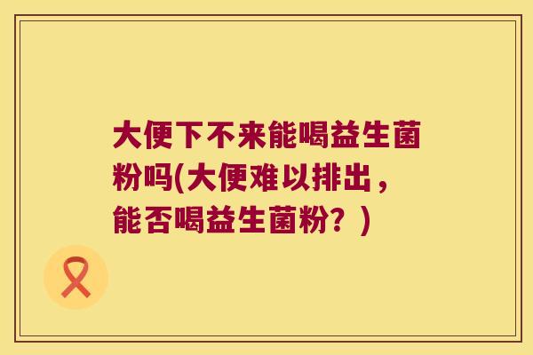 大便下不来能喝益生菌粉吗(大便难以排出，能否喝益生菌粉？)