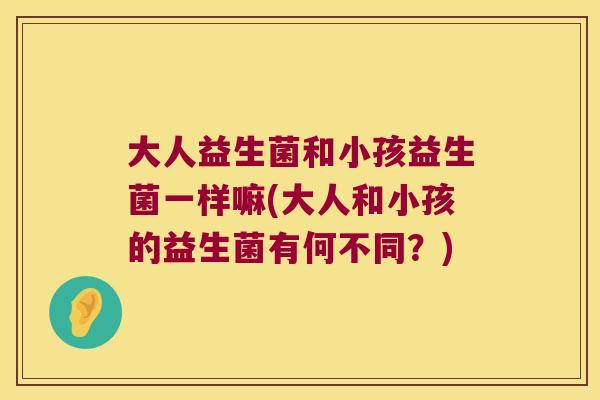 大人益生菌和小孩益生菌一样嘛(大人和小孩的益生菌有何不同?) 大人益生菌和小孩益生菌一样嘛(大人和小孩的益生菌有何不同?)