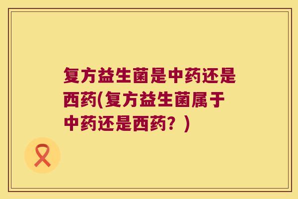 复方益生菌是中药还是西药(复方益生菌属于中药还是西药？)