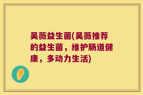 吴薇益生菌(吴薇推荐的益生菌，维护肠道健康，多动力生活)
