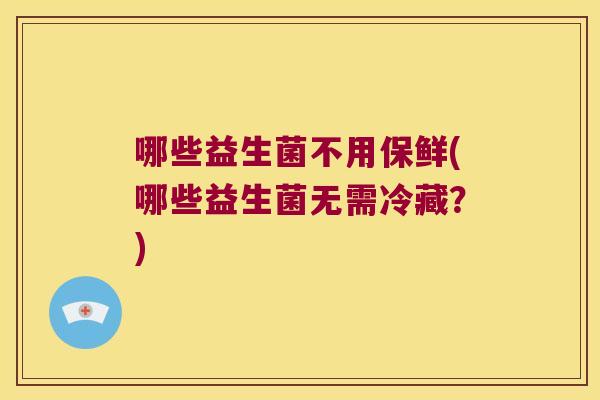 哪些益生菌不用保鲜(哪些益生菌无需冷藏?) 哪些益生菌不用保鲜(哪些益生菌无需冷藏?)