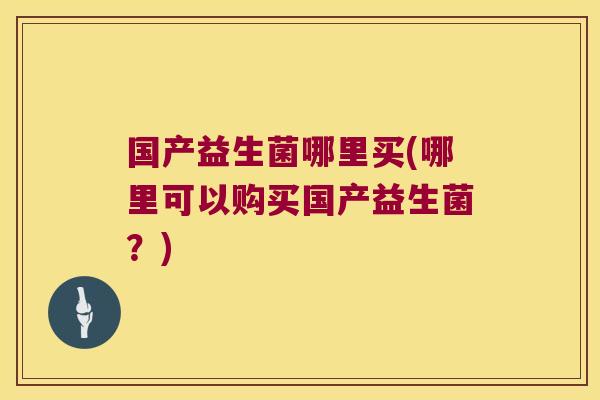 国产益生菌哪里买(哪里可以购买国产益生菌？)