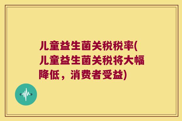 儿童益生菌关税税率(儿童益生菌关税将大幅降低，消费者受益)