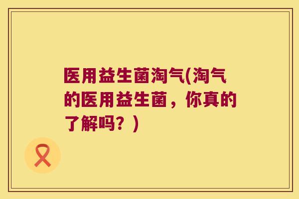 医用益生菌淘气(淘气的医用益生菌，你真的了解吗？)