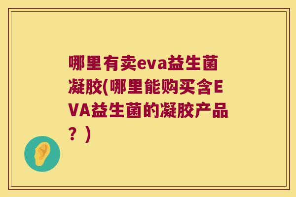 哪里有卖eva益生菌凝胶(哪里能购买含EVA益生菌的凝胶产品?) 哪里有卖eva益生菌凝胶(哪里能购买含EVA益生菌的凝胶产品?)