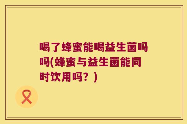 喝了蜂蜜能喝益生菌吗吗(蜂蜜与益生菌能同时饮用吗？)