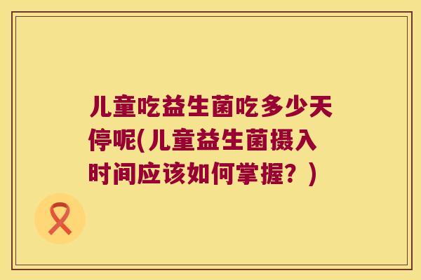 儿童吃益生菌吃多少天停呢(儿童益生菌摄入时间应该如何掌握？)
