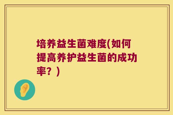 培养益生菌难度(如何提高养护益生菌的成功率？)
