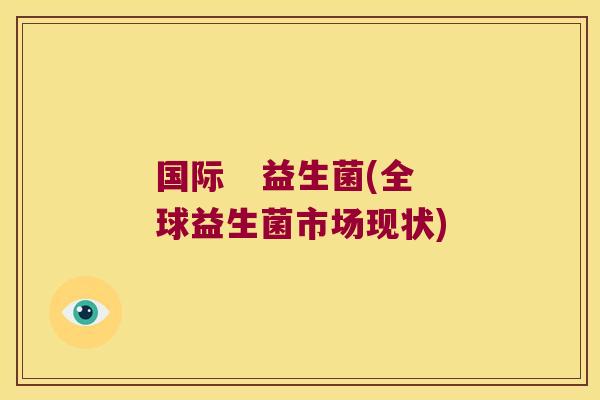 国际 益生菌(全球益生菌市场现状) 国际 益生菌(全球益生菌市场现状)