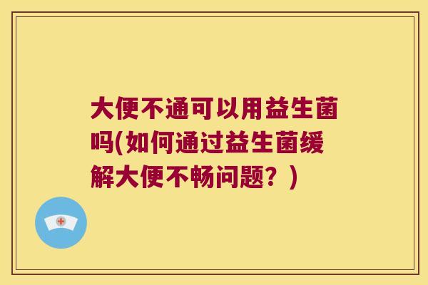 大便不通可以用益生菌吗(如何通过益生菌缓解大便不畅问题？)