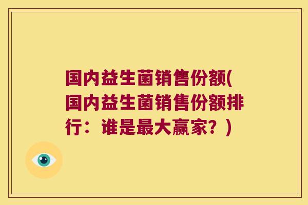 国内益生菌销售份额(国内益生菌销售份额排行:谁是大赢家?) 国内益生菌销售份额(国内益生菌销售份额排行:谁是大赢家?)