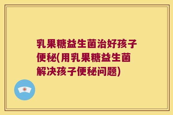 乳果糖益生菌治好孩子便秘(用乳果糖益生菌解决孩子便秘问题)