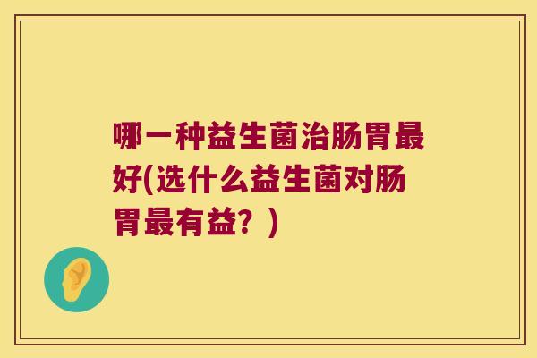 哪一种益生菌肠胃好(选什么益生菌对肠胃有益?) 哪一种益生菌肠胃好(选什么益生菌对肠胃有益?)