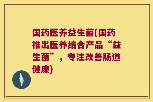 国药医养益生菌(国药推出医养结合产品“益生菌”,专注改善肠道健康) 国药医养益生菌(国药推出医养结合产品“益生菌”,专注改善肠道健康)