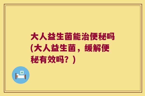 大人益生菌能吗(大人益生菌,缓解有效吗?) 大人益生菌能吗(大人益生菌,缓解有效吗?)