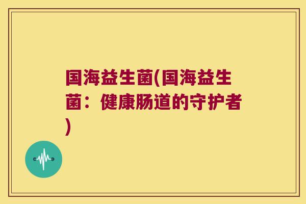 国海益生菌(国海益生菌:健康肠道的守护者) 国海益生菌(国海益生菌:健康肠道的守护者)