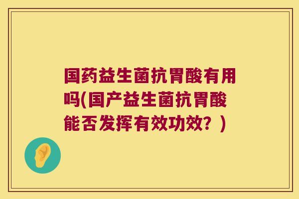 国药益生菌抗胃酸有用吗(国产益生菌抗胃酸能否发挥有效功效？)