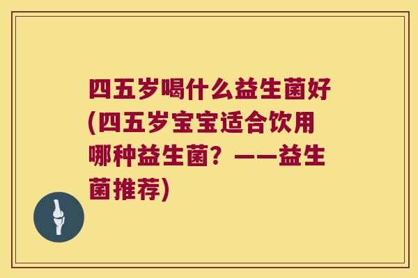 四五岁喝什么益生菌好(四五岁宝宝适合饮用哪种益生菌?——益生菌推荐) 四五岁喝什么益生菌好(四五岁宝宝适合饮用哪种益生菌?——益生菌推荐)