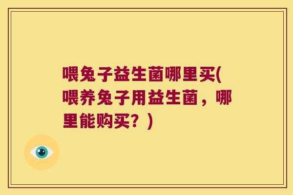 喂兔子益生菌哪里买(喂养兔子用益生菌，哪里能购买？)