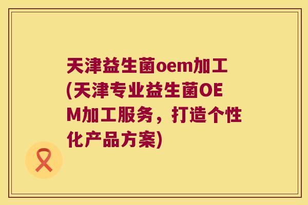 天津益生菌oem加工(天津专业益生菌OEM加工服务，打造个性化产品方案)