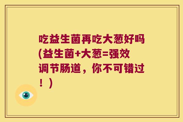 吃益生菌再吃大葱好吗(益生菌+大葱=强效调节肠道，你不可错过！)