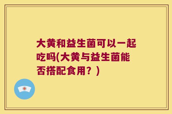 大黄和益生菌可以一起吃吗(大黄与益生菌能否搭配食用？)