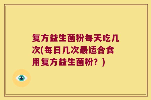 复方益生菌粉每天吃几次(每日几次最适合食用复方益生菌粉？)
