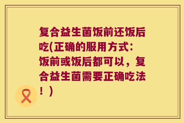 复合益生菌饭前还饭后吃(正确的服用方式：饭前或饭后都可以，复合益生菌需要正确吃法！)