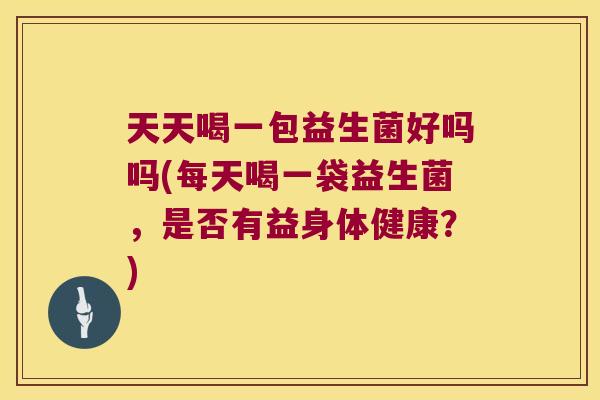 天天喝一包益生菌好吗吗(每天喝一袋益生菌，是否有益身体健康？)