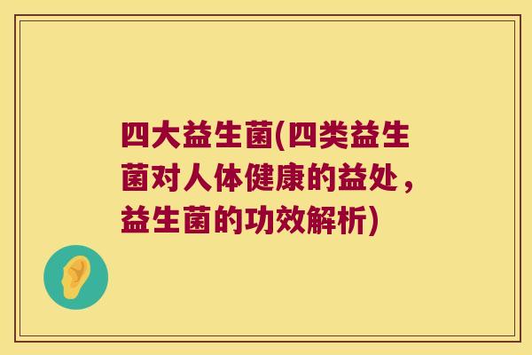 四大益生菌(四类益生菌对人体健康的益处，益生菌的功效解析)