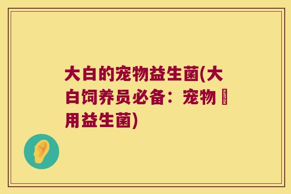 大白的宠物益生菌(大白饲养员必备：宠物專用益生菌)